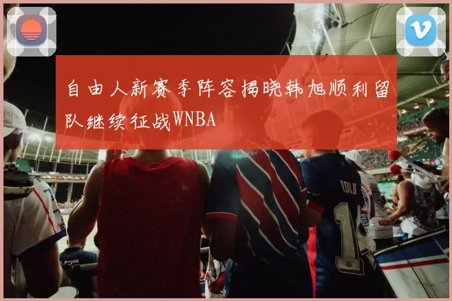 自由人新赛季阵容揭晓韩旭顺利留队继续征战WNBA