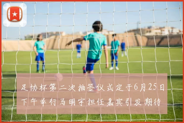 足协杯第二次抽签仪式定于6月25日下午举行马明宇担任嘉宾引发期待