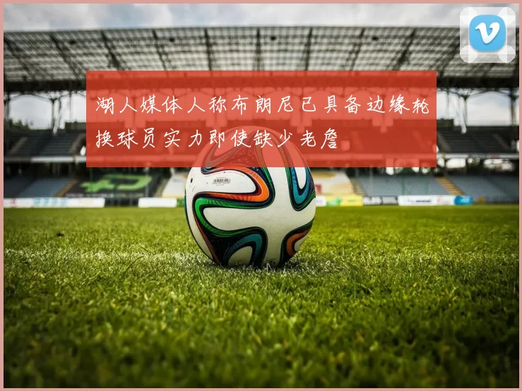 湖人媒体人称布朗尼已具备边缘轮换球员实力即使缺少老詹