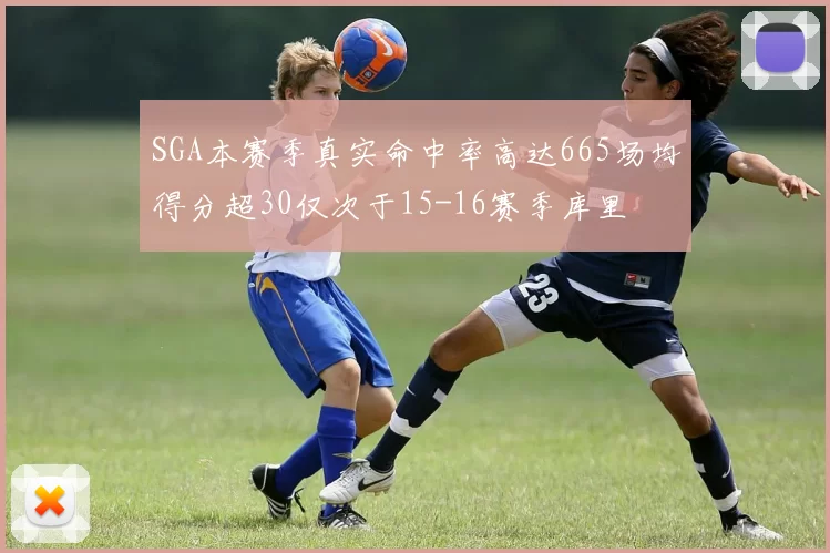 SGA本赛季真实命中率高达665场均得分超30仅次于15-16赛季库里