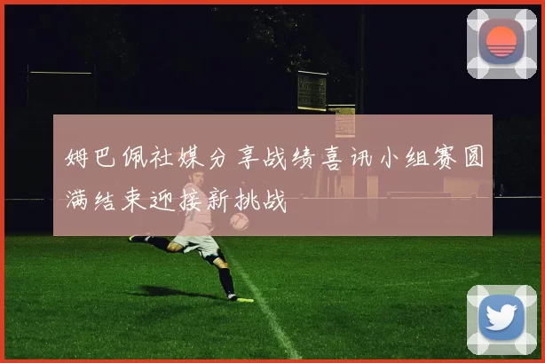 姆巴佩社媒分享战绩喜讯小组赛圆满结束迎接新挑战
