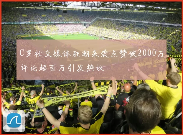 C罗社交媒体狂潮来袭点赞破2000万评论超百万引发热议