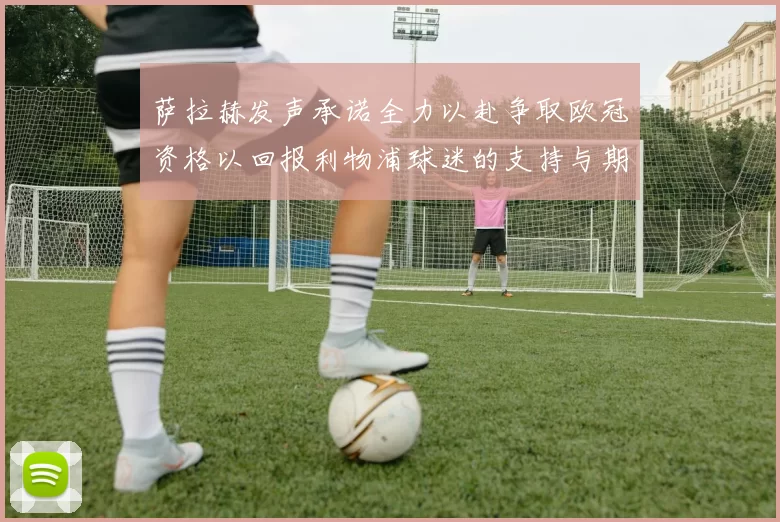 萨拉赫发声承诺全力以赴争取欧冠资格以回报利物浦球迷的支持与期待