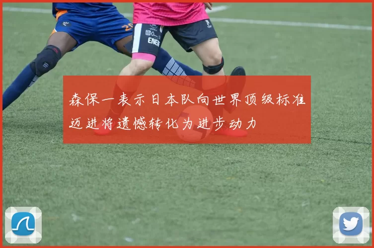 森保一表示日本队向世界顶级标准迈进将遗憾转化为进步动力