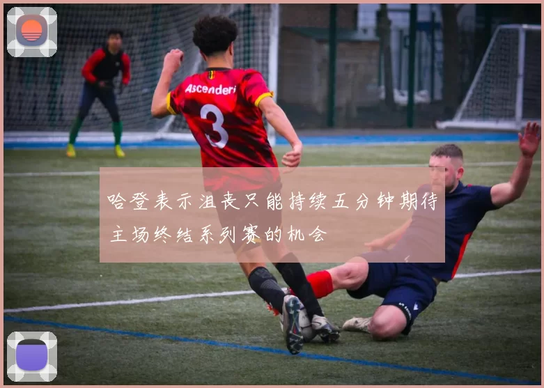 哈登表示沮丧只能持续五分钟期待主场终结系列赛的机会